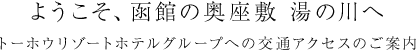 ようこそ、函館の奥座敷 湯の川へ トーホウリゾートホテルグループへの交通アクセスのご案内