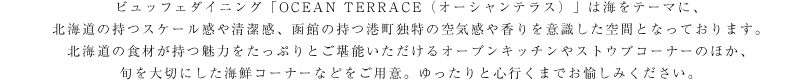 ビュッフェダイニング「OCEAN TERRACE（オーシャンテラス）」は海をテーマに、北海道の持つスケール感や清潔感、函館の持つ港町独特の空気感や香りを意識した空間となっております。北海道の食材が持つ魅力をたっぷりとご堪能いただけるオープンキッチンやストウブコーナーのほか、旬を大切にした海鮮コーナーなどをご用意。ゆったりと心行くまでお愉しみください。