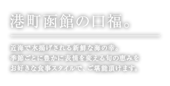 港町函館の口福。日本海で水揚げされる新鮮な海の幸、季節ごとに豊かに表情を変える旬の恵みを、お好きな食事スタイルで、ご堪能頂けます。