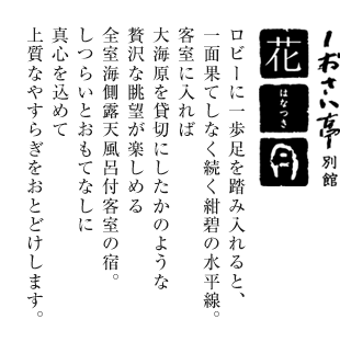 しおさい亭別館 花月 ロビーに一歩足を踏み入れると、一面果てしなく続く紺砦の水平線。客室に入れば大海原を貸切にしたかのような贅沢な眺望が楽しめる全室海側露天風呂付客室の宿。しつらいとおもてなしに真心を込めて上質なやすらぎをおとどけします。